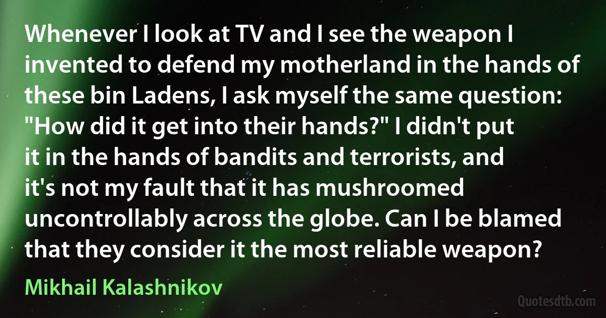 Whenever I look at TV and I see the weapon I invented to defend my motherland in the hands of these bin Ladens, I ask myself the same question: "How did it get into their hands?" I didn't put it in the hands of bandits and terrorists, and it's not my fault that it has mushroomed uncontrollably across the globe. Can I be blamed that they consider it the most reliable weapon? (Mikhail Kalashnikov)