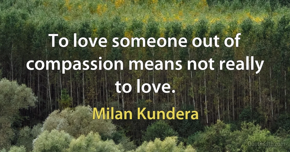 To love someone out of compassion means not really to love. (Milan Kundera)