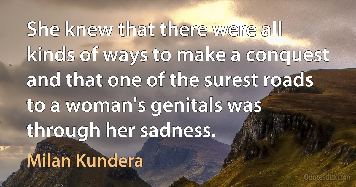 She knew that there were all kinds of ways to make a conquest and that one of the surest roads to a woman's genitals was through her sadness. (Milan Kundera)