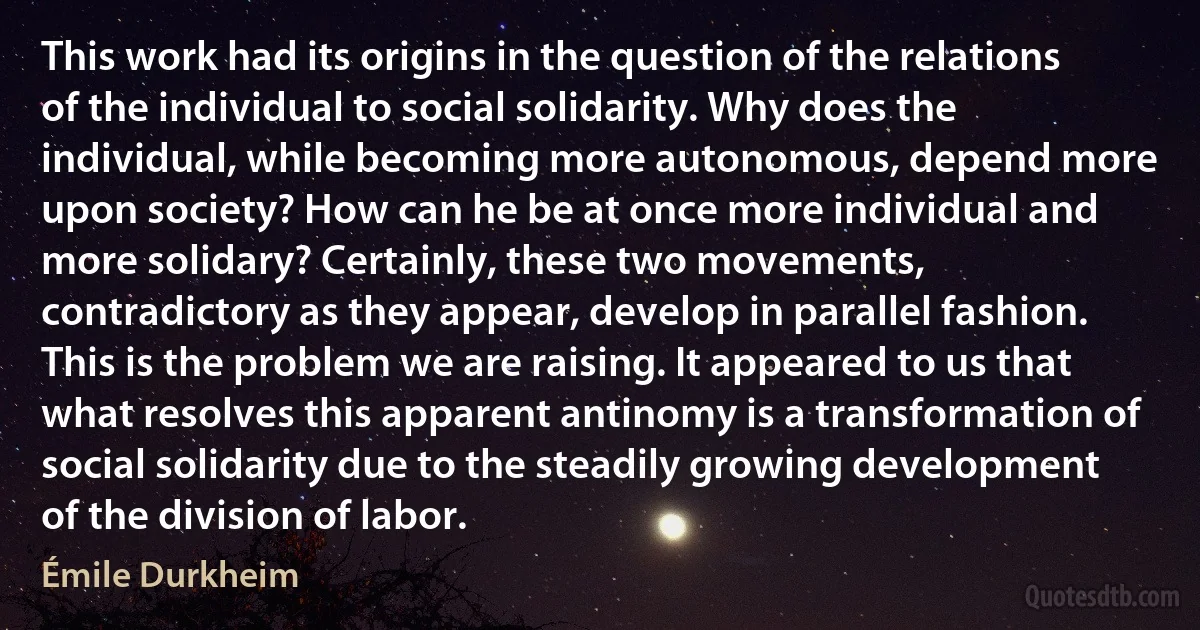 This work had its origins in the question of the relations of the individual to social solidarity. Why does the individual, while becoming more autonomous, depend more upon society? How can he be at once more individual and more solidary? Certainly, these two movements, contradictory as they appear, develop in parallel fashion. This is the problem we are raising. It appeared to us that what resolves this apparent antinomy is a transformation of social solidarity due to the steadily growing development of the division of labor. (Émile Durkheim)