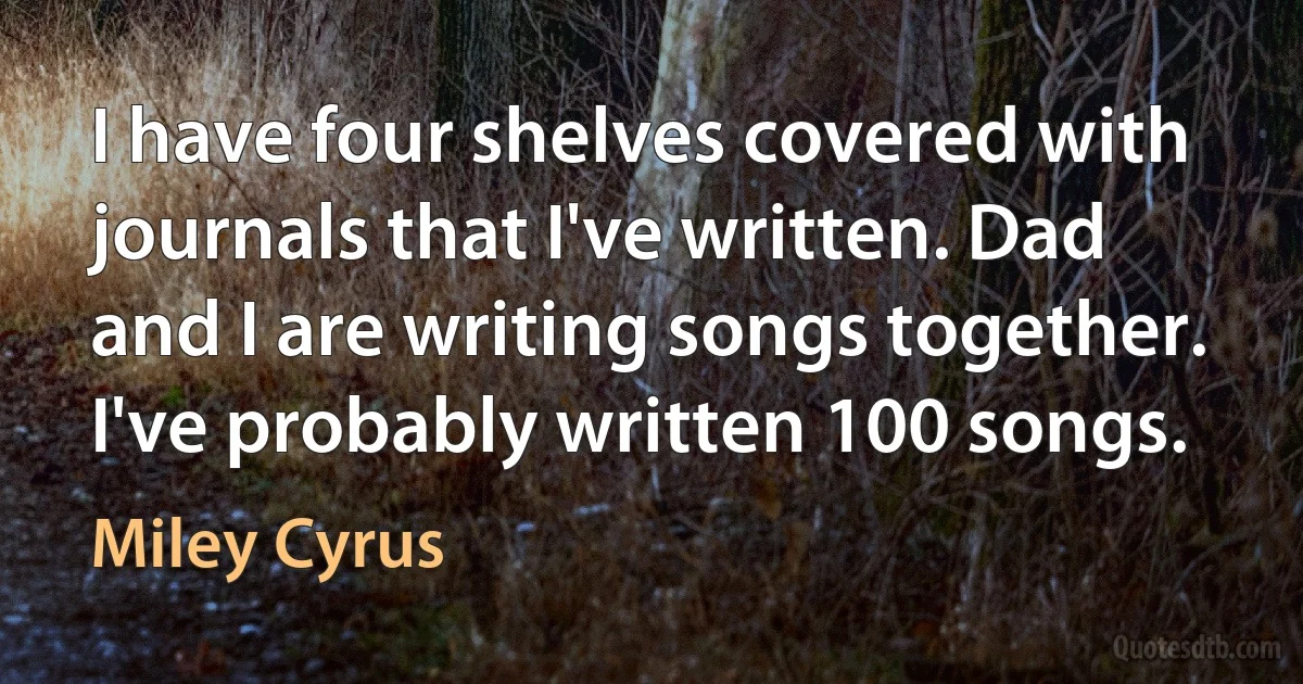 I have four shelves covered with journals that I've written. Dad and I are writing songs together. I've probably written 100 songs. (Miley Cyrus)