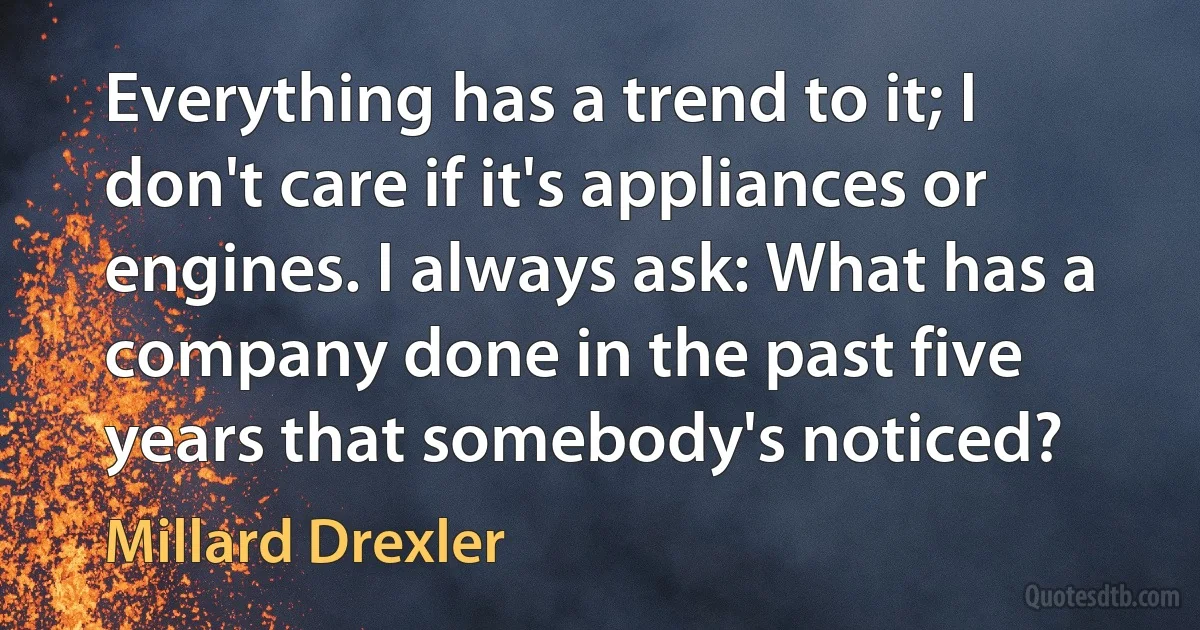 Everything has a trend to it; I don't care if it's appliances or engines. I always ask: What has a company done in the past five years that somebody's noticed? (Millard Drexler)