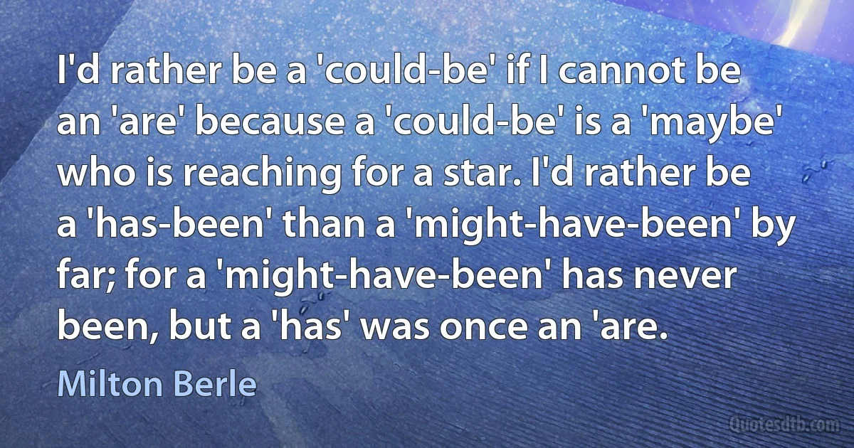 I'd rather be a 'could-be' if I cannot be an 'are' because a 'could-be' is a 'maybe' who is reaching for a star. I'd rather be a 'has-been' than a 'might-have-been' by far; for a 'might-have-been' has never been, but a 'has' was once an 'are. (Milton Berle)