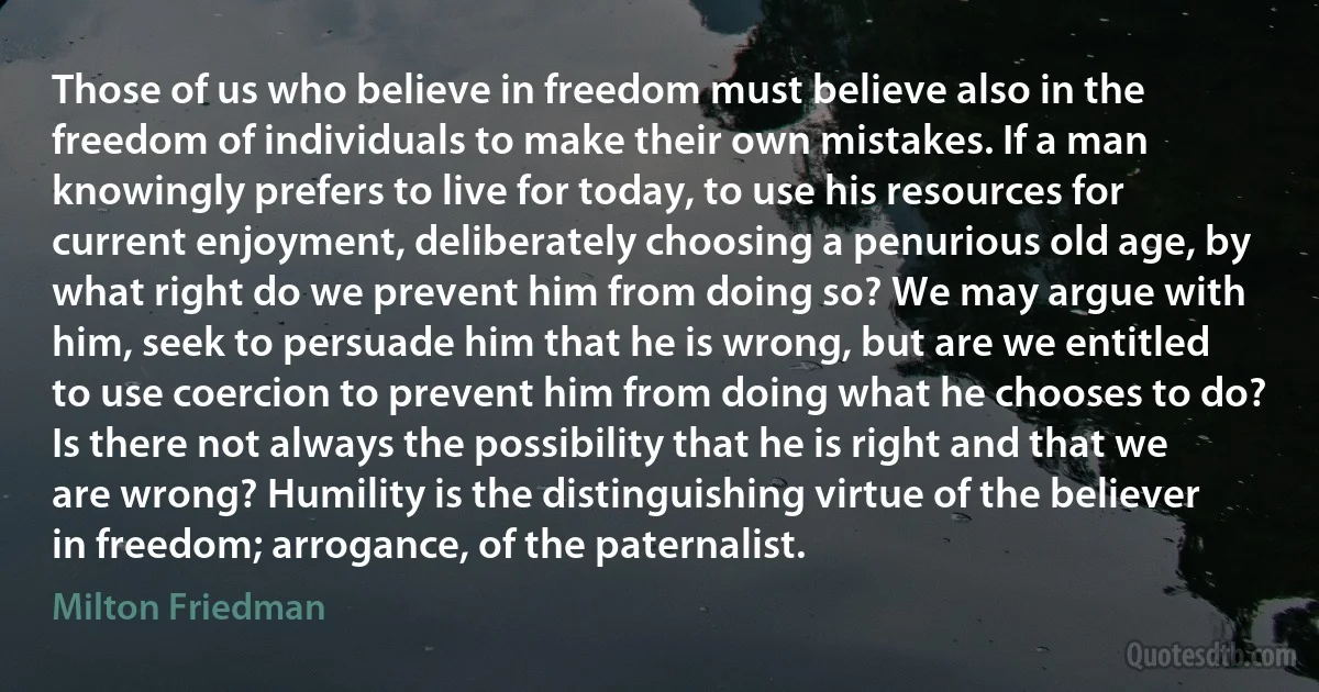 Those of us who believe in freedom must believe also in the freedom of individuals to make their own mistakes. If a man knowingly prefers to live for today, to use his resources for current enjoyment, deliberately choosing a penurious old age, by what right do we prevent him from doing so? We may argue with him, seek to persuade him that he is wrong, but are we entitled to use coercion to prevent him from doing what he chooses to do? Is there not always the possibility that he is right and that we are wrong? Humility is the distinguishing virtue of the believer in freedom; arrogance, of the paternalist. (Milton Friedman)