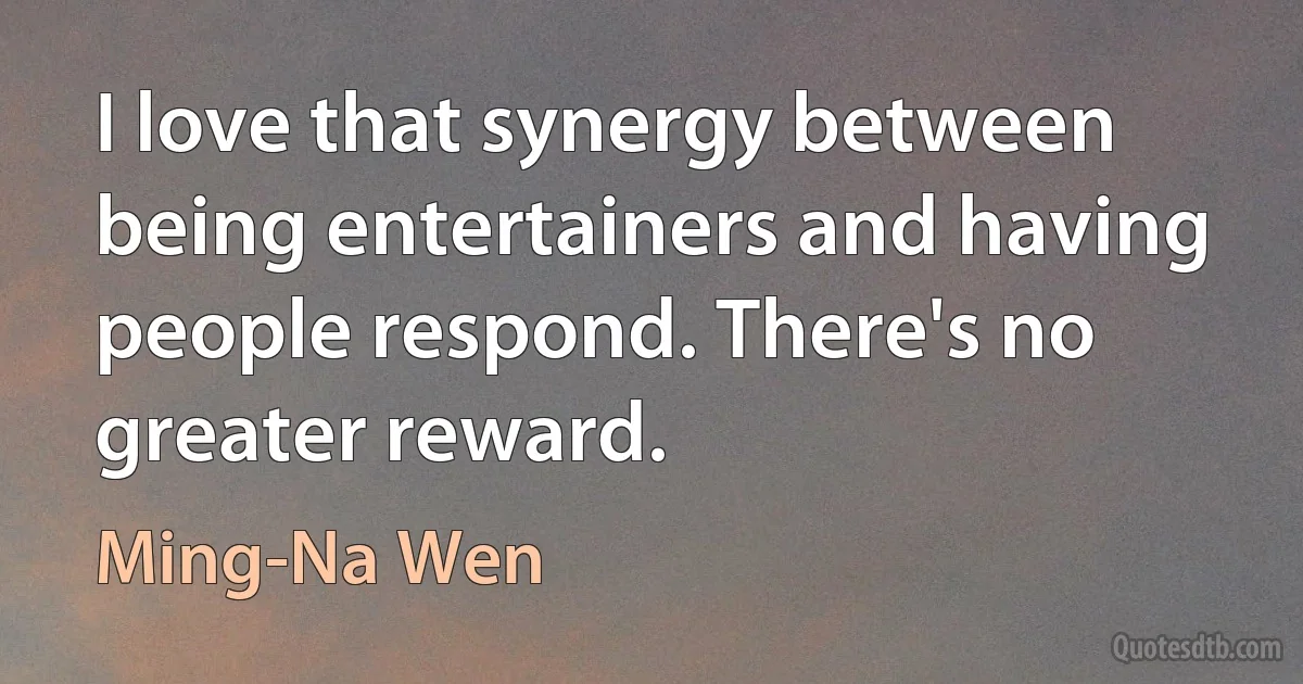 I love that synergy between being entertainers and having people respond. There's no greater reward. (Ming-Na Wen)