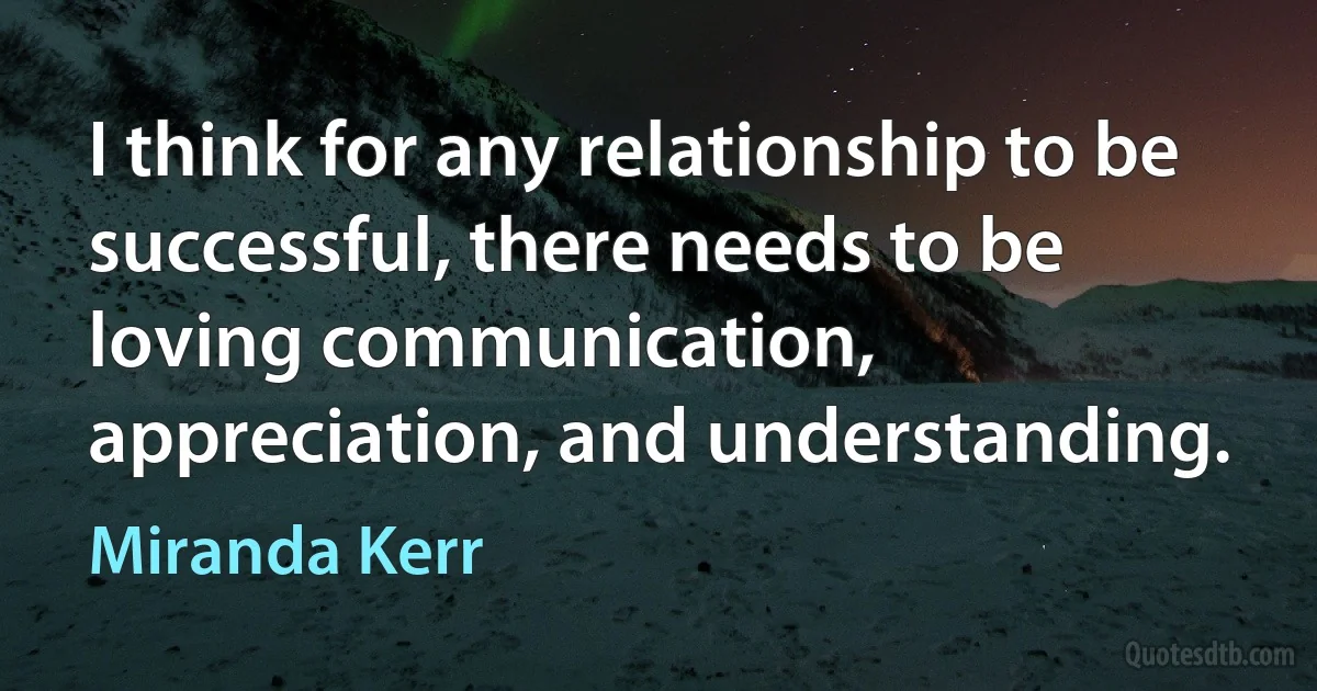 I think for any relationship to be successful, there needs to be loving communication, appreciation, and understanding. (Miranda Kerr)