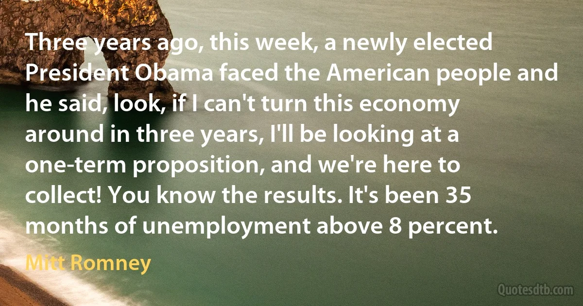 Three years ago, this week, a newly elected President Obama faced the American people and he said, look, if I can't turn this economy around in three years, I'll be looking at a one-term proposition, and we're here to collect! You know the results. It's been 35 months of unemployment above 8 percent. (Mitt Romney)