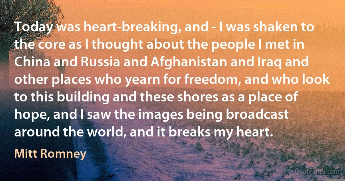 Today was heart-breaking, and - I was shaken to the core as I thought about the people I met in China and Russia and Afghanistan and Iraq and other places who yearn for freedom, and who look to this building and these shores as a place of hope, and I saw the images being broadcast around the world, and it breaks my heart. (Mitt Romney)