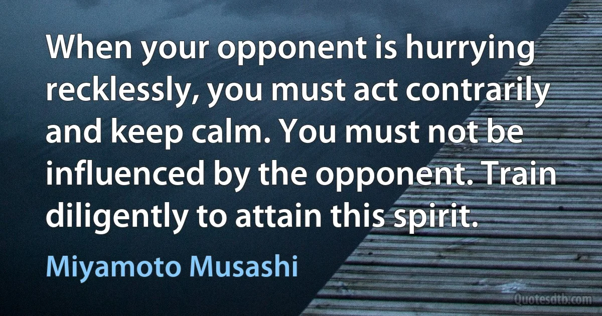 When your opponent is hurrying recklessly, you must act contrarily and keep calm. You must not be influenced by the opponent. Train diligently to attain this spirit. (Miyamoto Musashi)