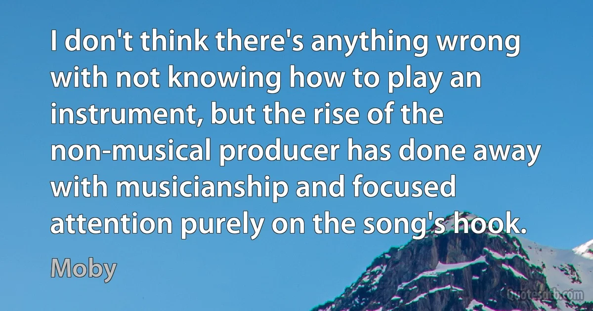 I don't think there's anything wrong with not knowing how to play an instrument, but the rise of the non-musical producer has done away with musicianship and focused attention purely on the song's hook. (Moby)