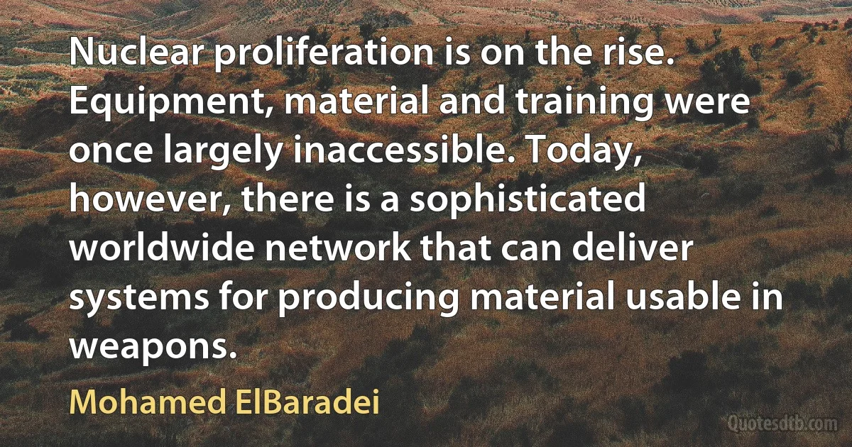 Nuclear proliferation is on the rise. Equipment, material and training were once largely inaccessible. Today, however, there is a sophisticated worldwide network that can deliver systems for producing material usable in weapons. (Mohamed ElBaradei)