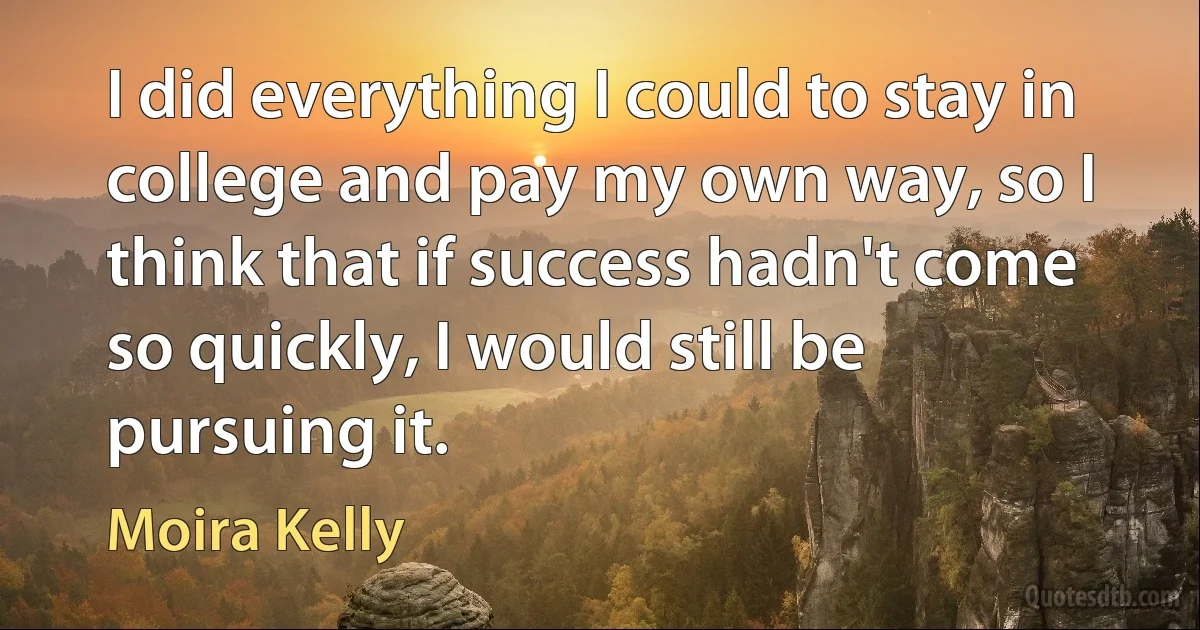 I did everything I could to stay in college and pay my own way, so I think that if success hadn't come so quickly, I would still be pursuing it. (Moira Kelly)