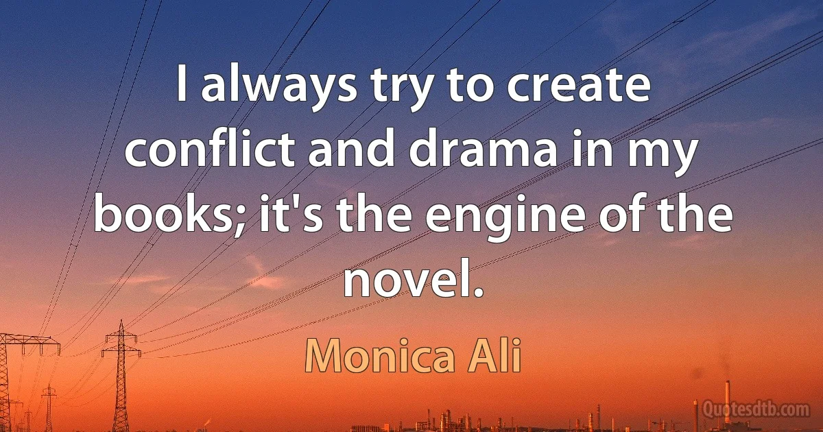 I always try to create conflict and drama in my books; it's the engine of the novel. (Monica Ali)