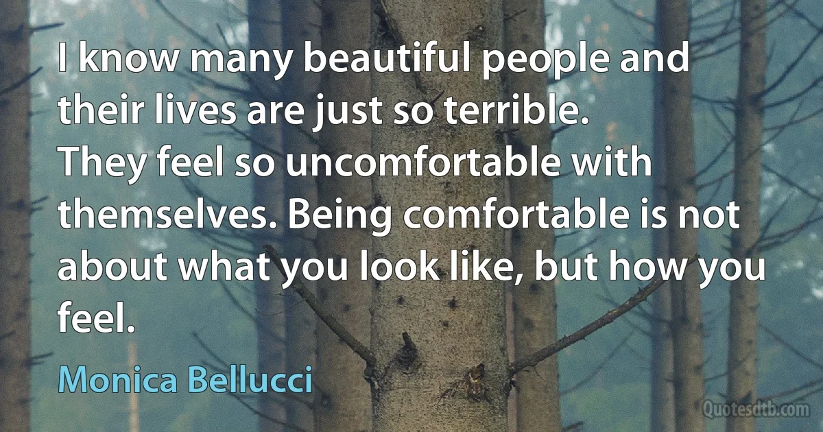 I know many beautiful people and their lives are just so terrible. They feel so uncomfortable with themselves. Being comfortable is not about what you look like, but how you feel. (Monica Bellucci)