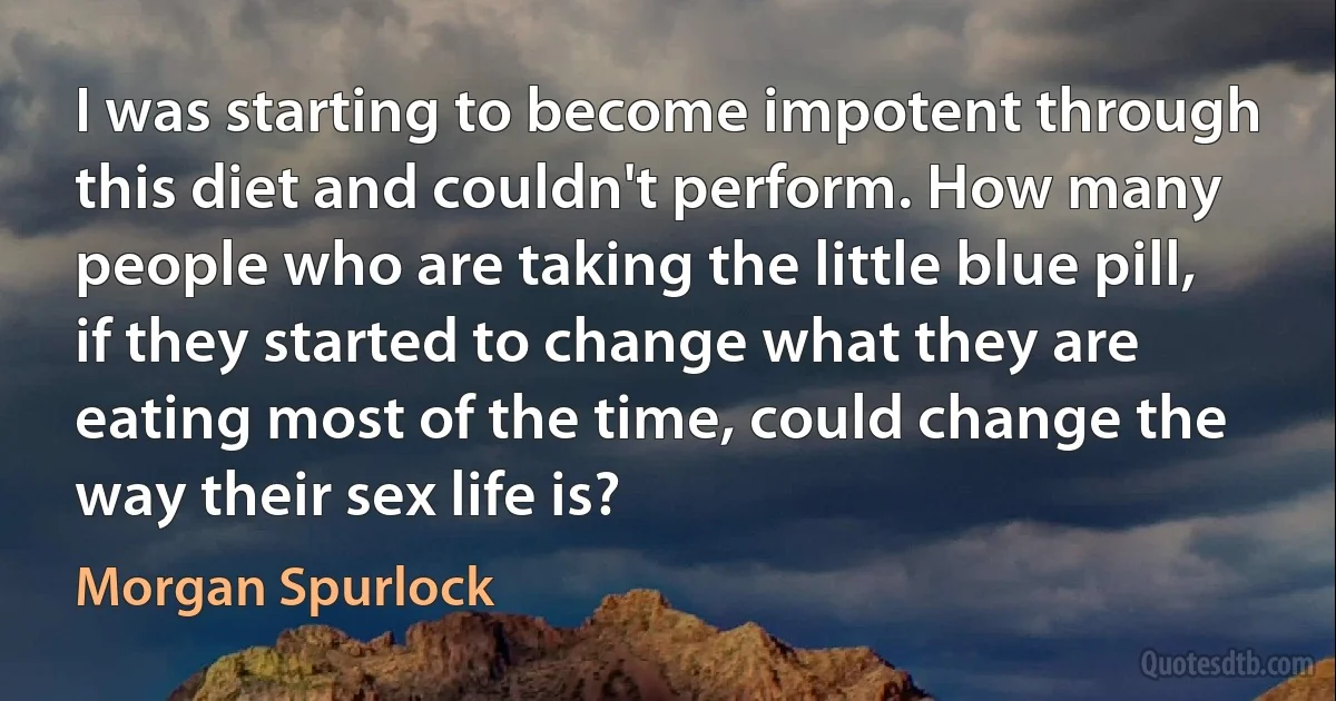 I was starting to become impotent through this diet and couldn't perform. How many people who are taking the little blue pill, if they started to change what they are eating most of the time, could change the way their sex life is? (Morgan Spurlock)