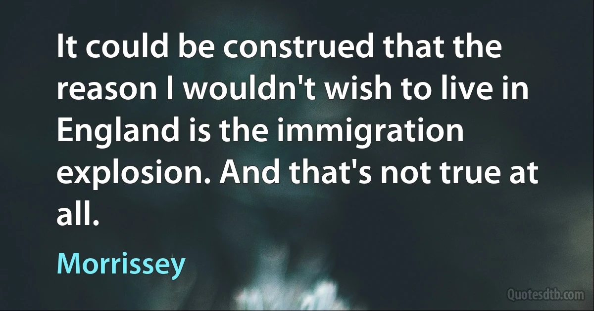 It could be construed that the reason I wouldn't wish to live in England is the immigration explosion. And that's not true at all. (Morrissey)