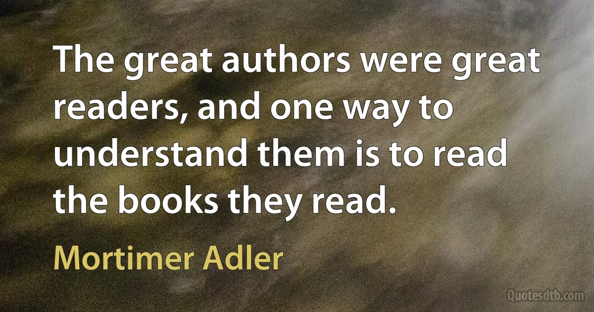 The great authors were great readers, and one way to understand them is to read the books they read. (Mortimer Adler)