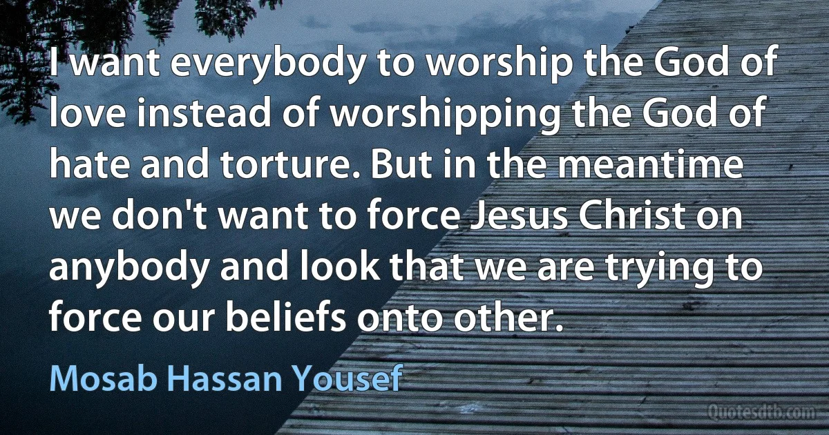 I want everybody to worship the God of love instead of worshipping the God of hate and torture. But in the meantime we don't want to force Jesus Christ on anybody and look that we are trying to force our beliefs onto other. (Mosab Hassan Yousef)