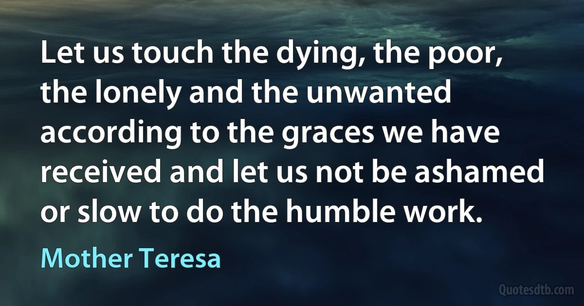 Let us touch the dying, the poor, the lonely and the unwanted according to the graces we have received and let us not be ashamed or slow to do the humble work. (Mother Teresa)