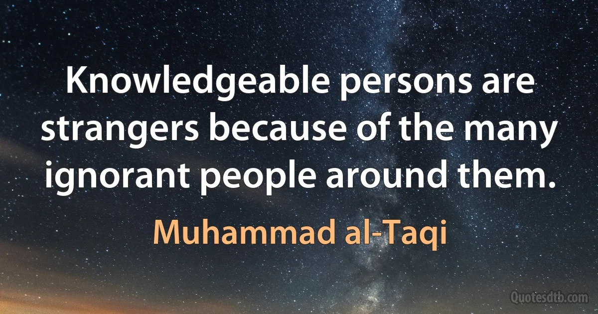 Knowledgeable persons are strangers because of the many ignorant people around them. (Muhammad al-Taqi)