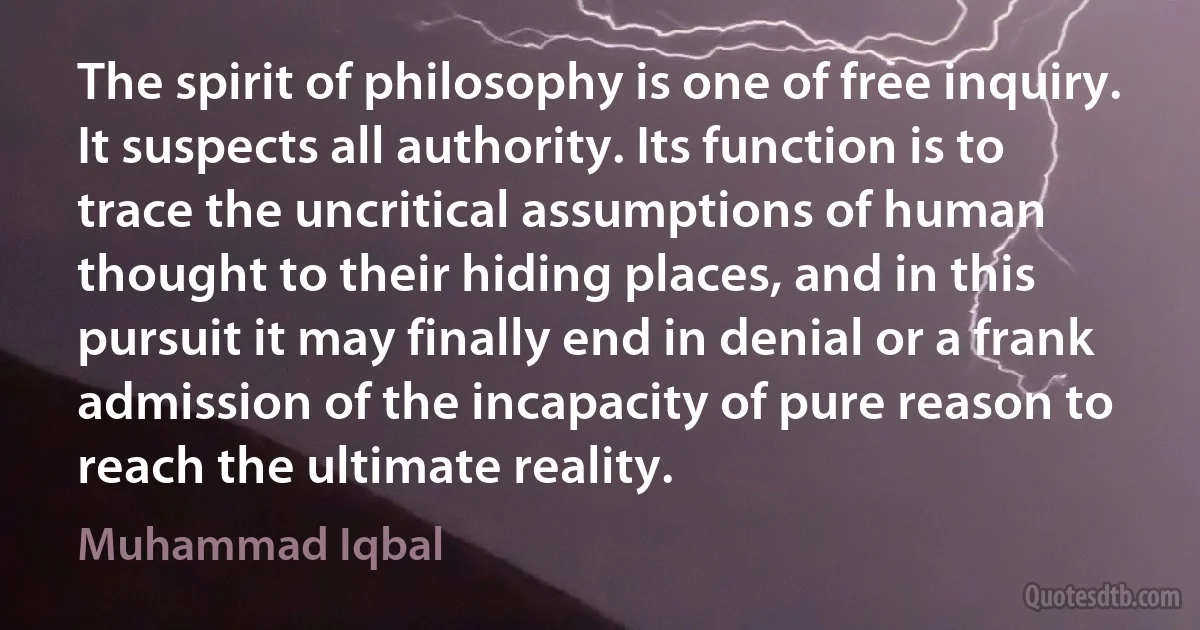 The spirit of philosophy is one of free inquiry. It suspects all authority. Its function is to trace the uncritical assumptions of human thought to their hiding places, and in this pursuit it may finally end in denial or a frank admission of the incapacity of pure reason to reach the ultimate reality. (Muhammad Iqbal)