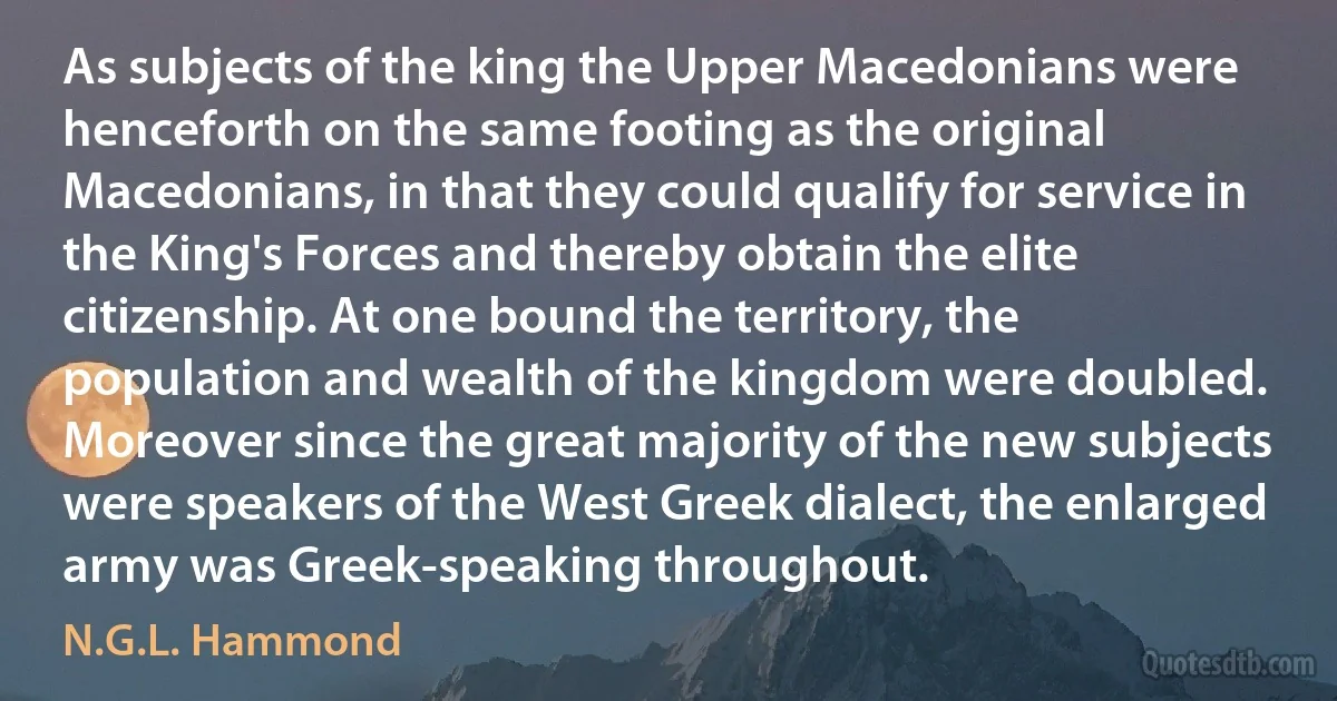 As subjects of the king the Upper Macedonians were henceforth on the same footing as the original Macedonians, in that they could qualify for service in the King's Forces and thereby obtain the elite citizenship. At one bound the territory, the population and wealth of the kingdom were doubled. Moreover since the great majority of the new subjects were speakers of the West Greek dialect, the enlarged army was Greek-speaking throughout. (N.G.L. Hammond)