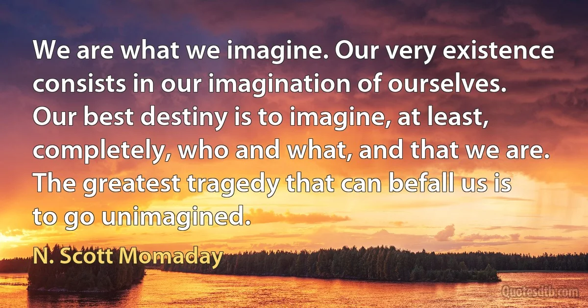 We are what we imagine. Our very existence consists in our imagination of ourselves. Our best destiny is to imagine, at least, completely, who and what, and that we are. The greatest tragedy that can befall us is to go unimagined. (N. Scott Momaday)