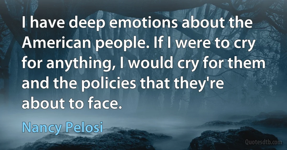 I have deep emotions about the American people. If I were to cry for anything, I would cry for them and the policies that they're about to face. (Nancy Pelosi)