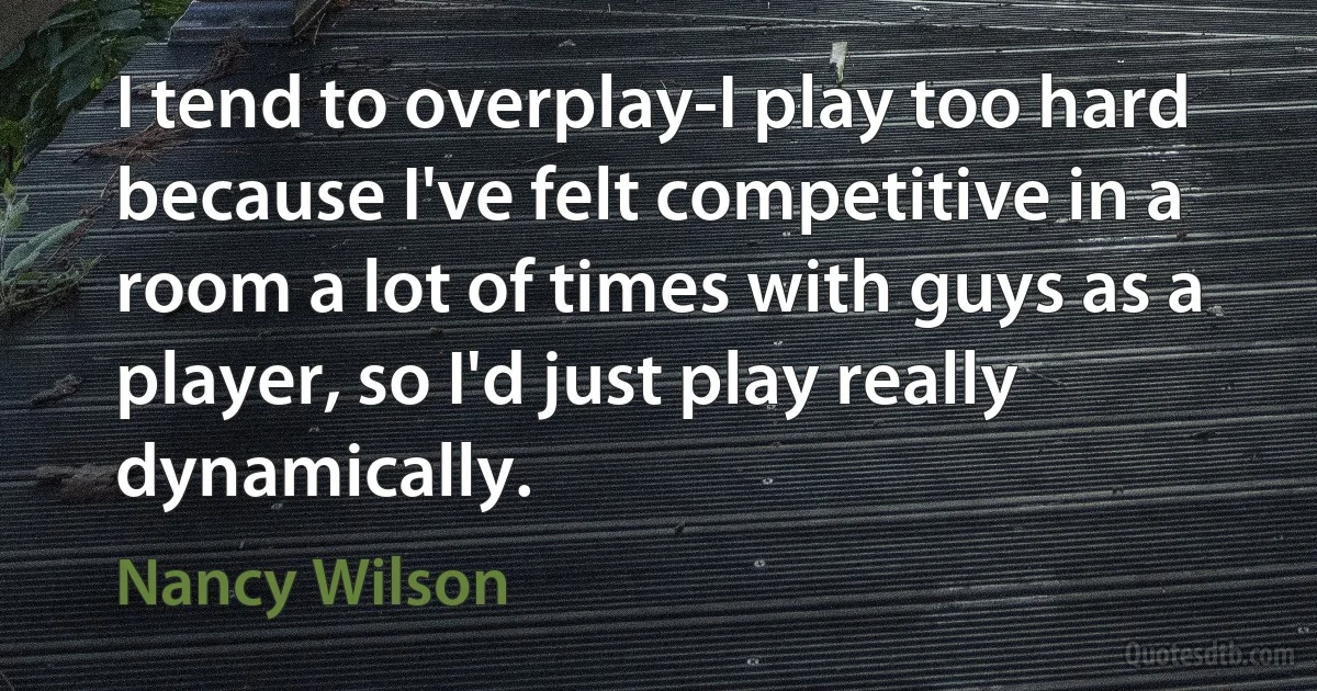 I tend to overplay-I play too hard because I've felt competitive in a room a lot of times with guys as a player, so I'd just play really dynamically. (Nancy Wilson)