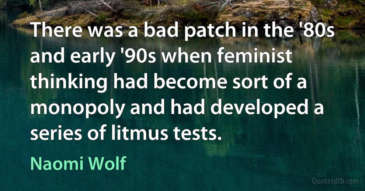 There was a bad patch in the '80s and early '90s when feminist thinking had become sort of a monopoly and had developed a series of litmus tests. (Naomi Wolf)