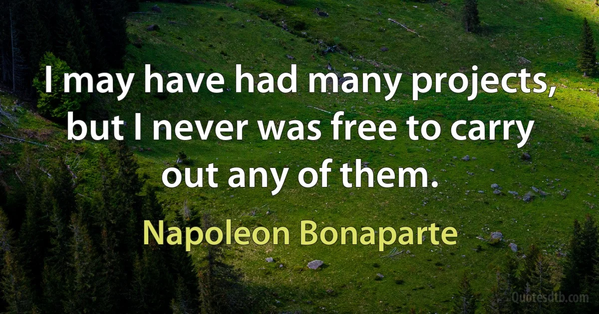 I may have had many projects, but I never was free to carry out any of them. (Napoleon Bonaparte)