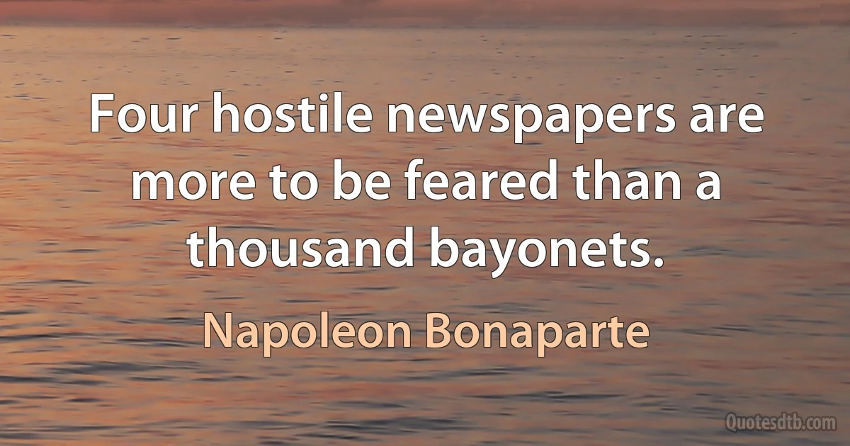 Four hostile newspapers are more to be feared than a thousand bayonets. (Napoleon Bonaparte)