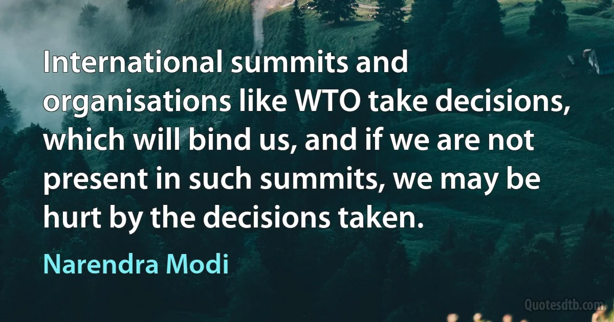 International summits and organisations like WTO take decisions, which will bind us, and if we are not present in such summits, we may be hurt by the decisions taken. (Narendra Modi)