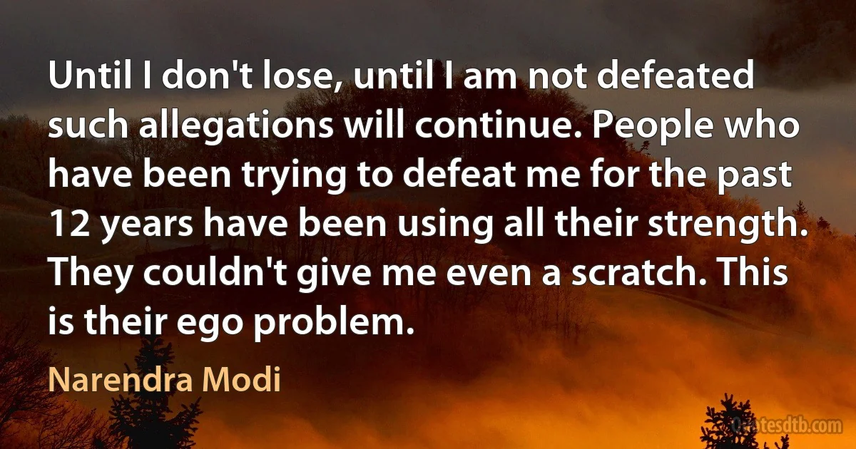 Until I don't lose, until I am not defeated such allegations will continue. People who have been trying to defeat me for the past 12 years have been using all their strength. They couldn't give me even a scratch. This is their ego problem. (Narendra Modi)