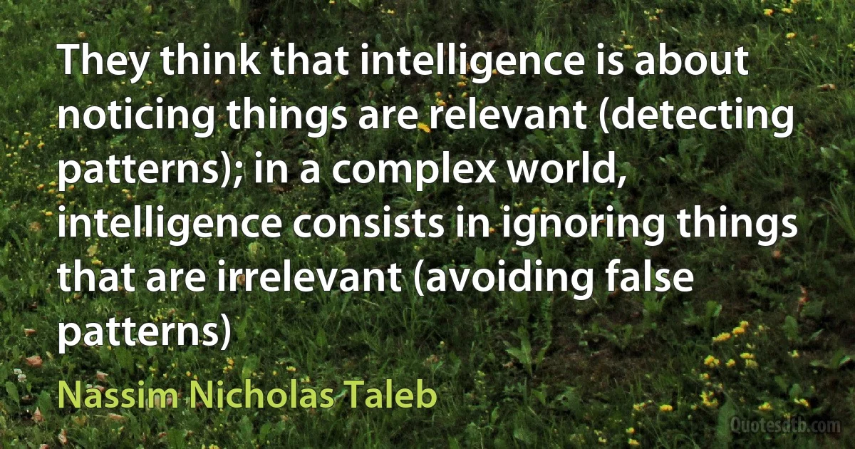 They think that intelligence is about noticing things are relevant (detecting patterns); in a complex world, intelligence consists in ignoring things that are irrelevant (avoiding false patterns) (Nassim Nicholas Taleb)