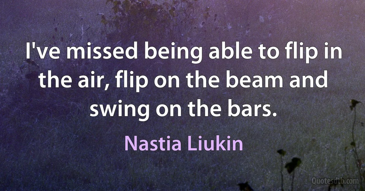 I've missed being able to flip in the air, flip on the beam and swing on the bars. (Nastia Liukin)