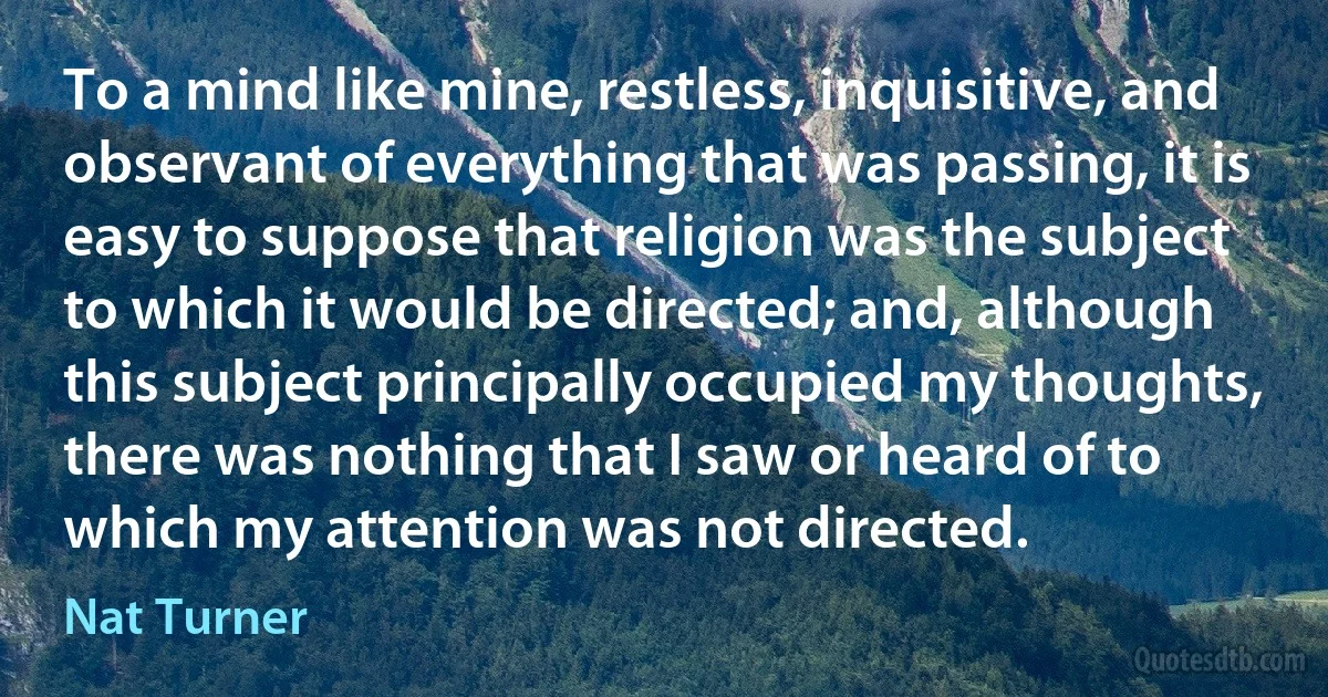 To a mind like mine, restless, inquisitive, and observant of everything that was passing, it is easy to suppose that religion was the subject to which it would be directed; and, although this subject principally occupied my thoughts, there was nothing that I saw or heard of to which my attention was not directed. (Nat Turner)