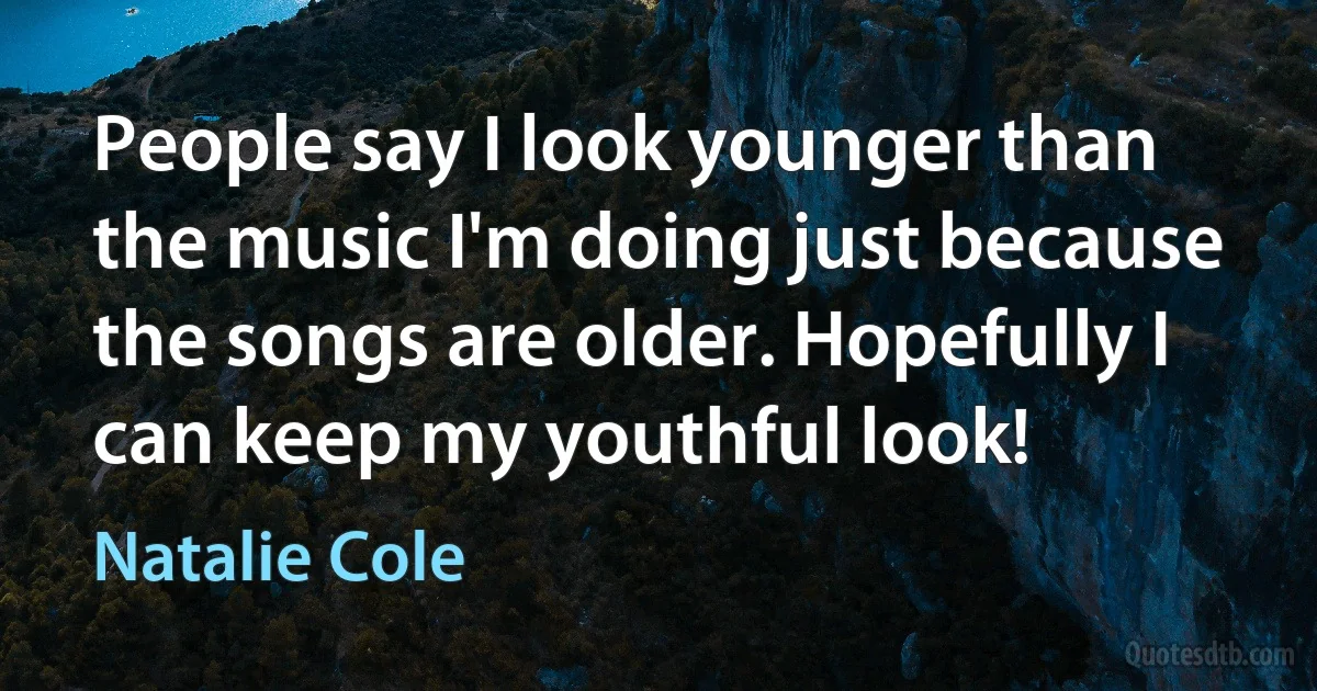 People say I look younger than the music I'm doing just because the songs are older. Hopefully I can keep my youthful look! (Natalie Cole)