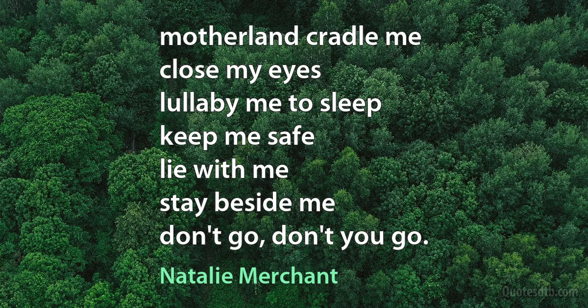 motherland cradle me
close my eyes
lullaby me to sleep
keep me safe
lie with me
stay beside me
don't go, don't you go. (Natalie Merchant)