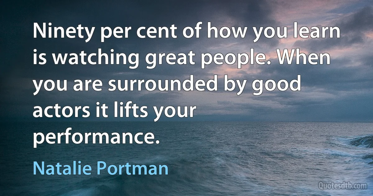 Ninety per cent of how you learn is watching great people. When you are surrounded by good actors it lifts your performance. (Natalie Portman)