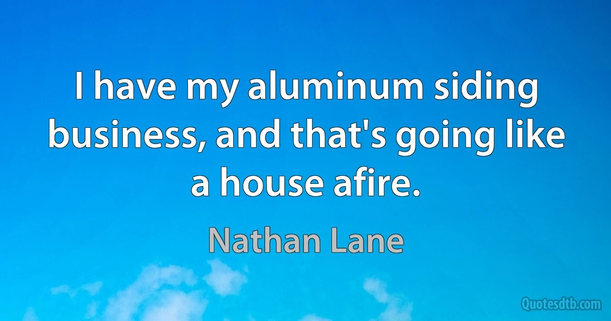 I have my aluminum siding business, and that's going like a house afire. (Nathan Lane)