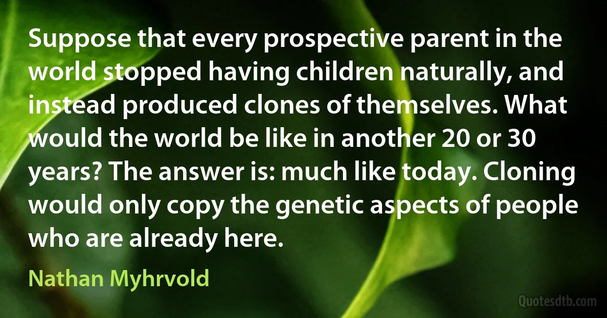 Suppose that every prospective parent in the world stopped having children naturally, and instead produced clones of themselves. What would the world be like in another 20 or 30 years? The answer is: much like today. Cloning would only copy the genetic aspects of people who are already here. (Nathan Myhrvold)