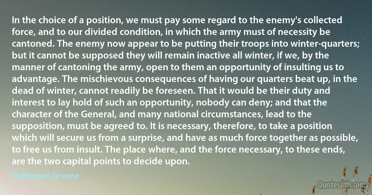 In the choice of a position, we must pay some regard to the enemy's collected force, and to our divided condition, in which the army must of necessity be cantoned. The enemy now appear to be putting their troops into winter-quarters; but it cannot be supposed they will remain inactive all winter, if we, by the manner of cantoning the army, open to them an opportunity of insulting us to advantage. The mischievous consequences of having our quarters beat up, in the dead of winter, cannot readily be foreseen. That it would be their duty and interest to lay hold of such an opportunity, nobody can deny; and that the character of the General, and many national circumstances, lead to the supposition, must be agreed to. It is necessary, therefore, to take a position which will secure us from a surprise, and have as much force together as possible, to free us from insult. The place where, and the force necessary, to these ends, are the two capital points to decide upon. (Nathanael Greene)