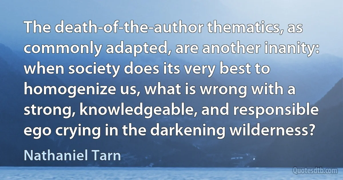 The death-of-the-author thematics, as commonly adapted, are another inanity: when society does its very best to homogenize us, what is wrong with a strong, knowledgeable, and responsible ego crying in the darkening wilderness? (Nathaniel Tarn)