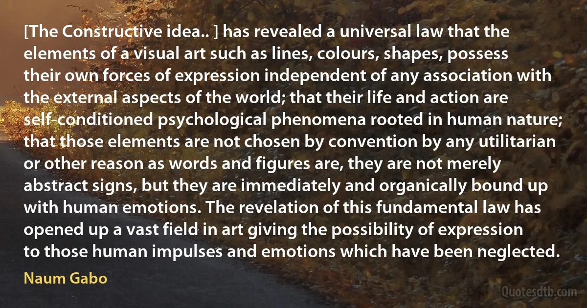 [The Constructive idea.. ] has revealed a universal law that the elements of a visual art such as lines, colours, shapes, possess their own forces of expression independent of any association with the external aspects of the world; that their life and action are self-conditioned psychological phenomena rooted in human nature; that those elements are not chosen by convention by any utilitarian or other reason as words and figures are, they are not merely abstract signs, but they are immediately and organically bound up with human emotions. The revelation of this fundamental law has opened up a vast field in art giving the possibility of expression to those human impulses and emotions which have been neglected. (Naum Gabo)