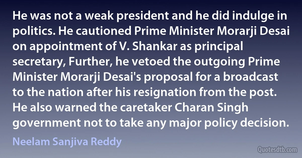 He was not a weak president and he did indulge in politics. He cautioned Prime Minister Morarji Desai on appointment of V. Shankar as principal secretary, Further, he vetoed the outgoing Prime Minister Morarji Desai's proposal for a broadcast to the nation after his resignation from the post. He also warned the caretaker Charan Singh government not to take any major policy decision. (Neelam Sanjiva Reddy)