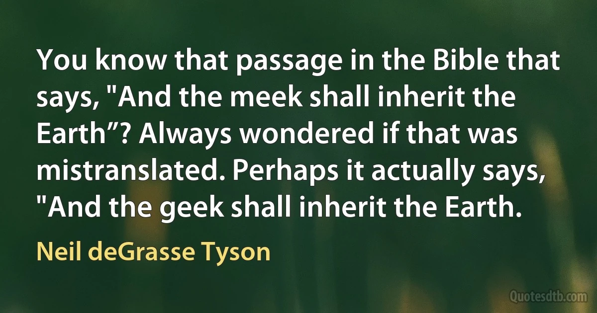 You know that passage in the Bible that says, "And the meek shall inherit the Earth”? Always wondered if that was mistranslated. Perhaps it actually says, "And the geek shall inherit the Earth. (Neil deGrasse Tyson)