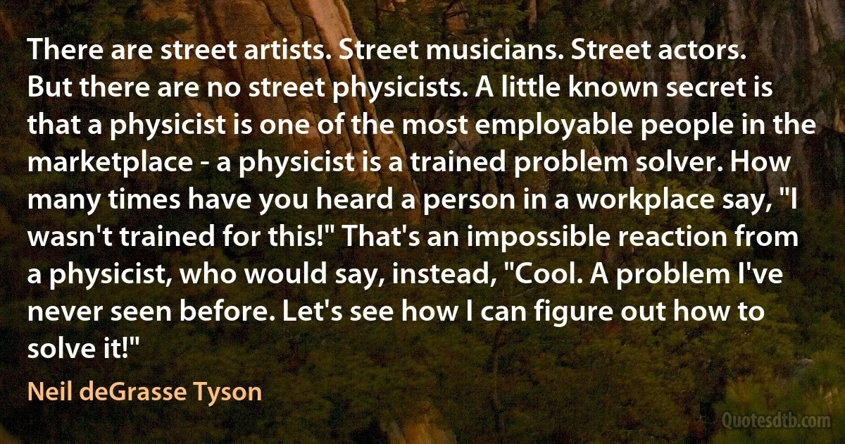 There are street artists. Street musicians. Street actors. But there are no street physicists. A little known secret is that a physicist is one of the most employable people in the marketplace - a physicist is a trained problem solver. How many times have you heard a person in a workplace say, "I wasn't trained for this!" That's an impossible reaction from a physicist, who would say, instead, "Cool. A problem I've never seen before. Let's see how I can figure out how to solve it!" (Neil deGrasse Tyson)