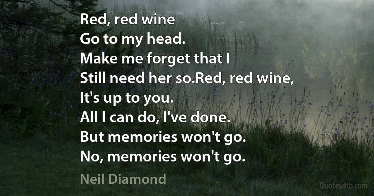 Red, red wine
Go to my head.
Make me forget that I
Still need her so.Red, red wine,
It's up to you.
All I can do, I've done.
But memories won't go.
No, memories won't go. (Neil Diamond)