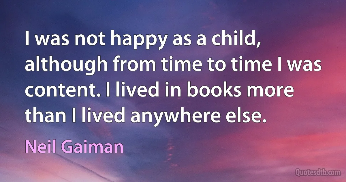 I was not happy as a child, although from time to time I was content. I lived in books more than I lived anywhere else. (Neil Gaiman)